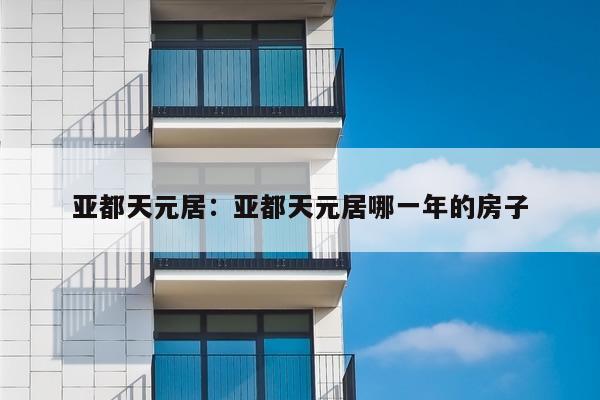 亚都天元居：亚都天元居哪一年的房子